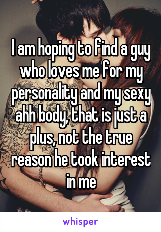 I am hoping to find a guy who loves me for my personality and my sexy ahh body, that is just a plus, not the true reason he took interest in me