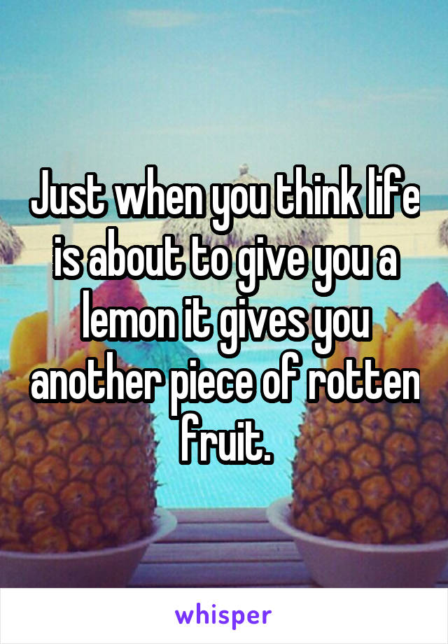 Just when you think life is about to give you a lemon it gives you another piece of rotten fruit.