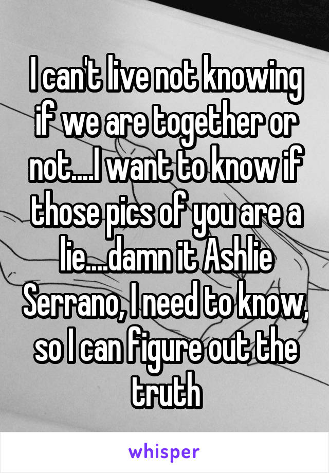 I can't live not knowing if we are together or not....I want to know if those pics of you are a lie....damn it Ashlie Serrano, I need to know, so I can figure out the truth