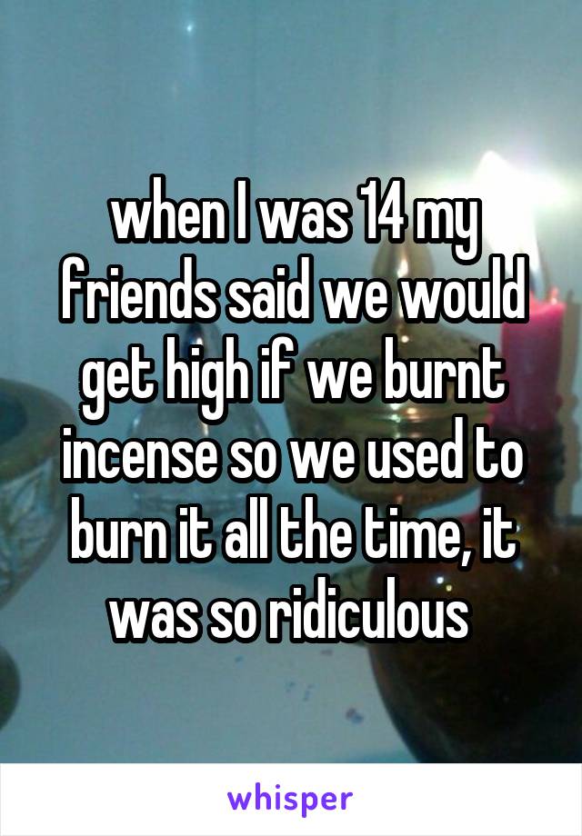 when I was 14 my friends said we would get high if we burnt incense so we used to burn it all the time, it was so ridiculous 