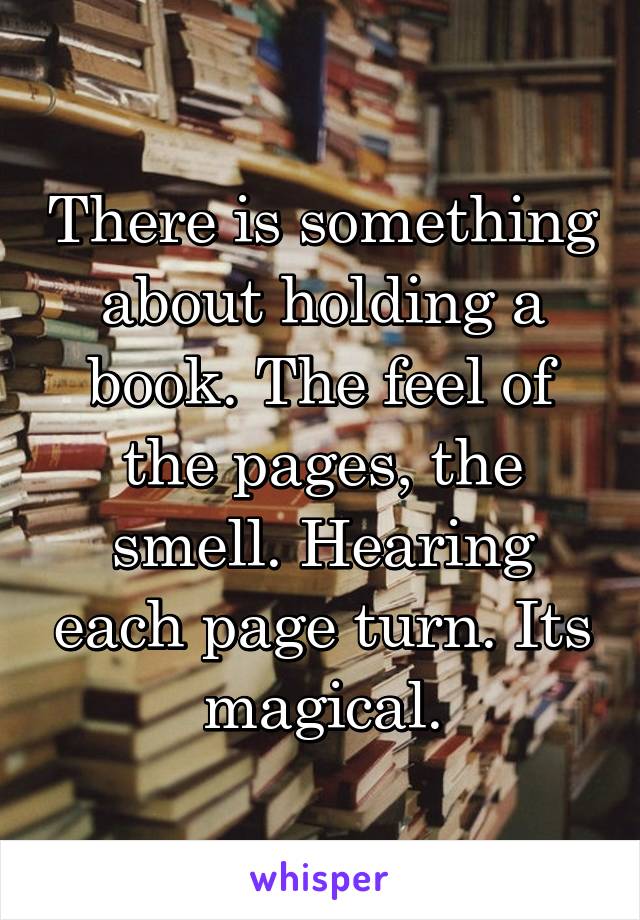 There is something about holding a book. The feel of the pages, the smell. Hearing each page turn. Its magical.