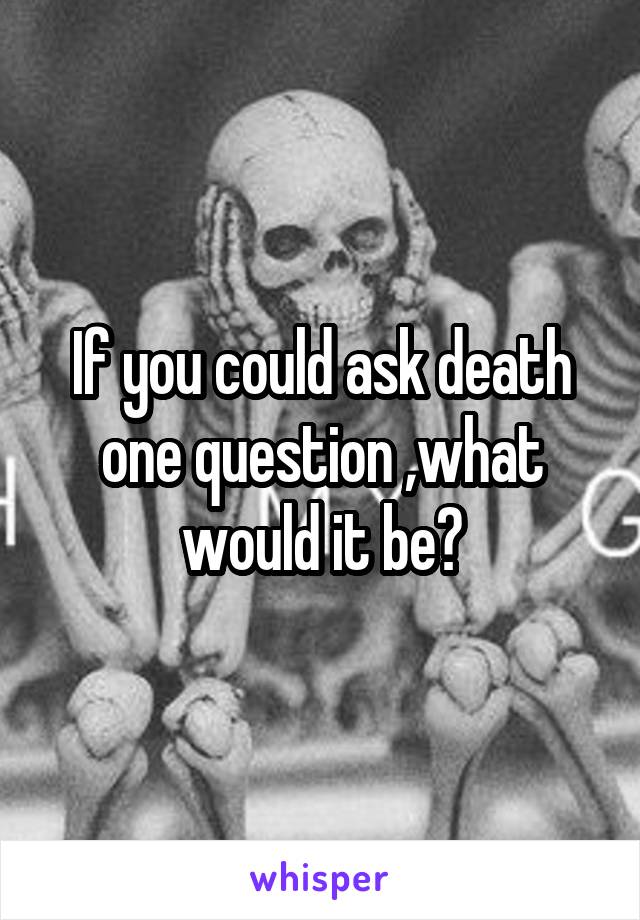 If you could ask death one question ,what would it be?