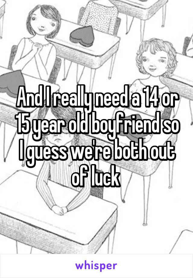 And I really need a 14 or 15 year old boyfriend so I guess we're both out of luck 