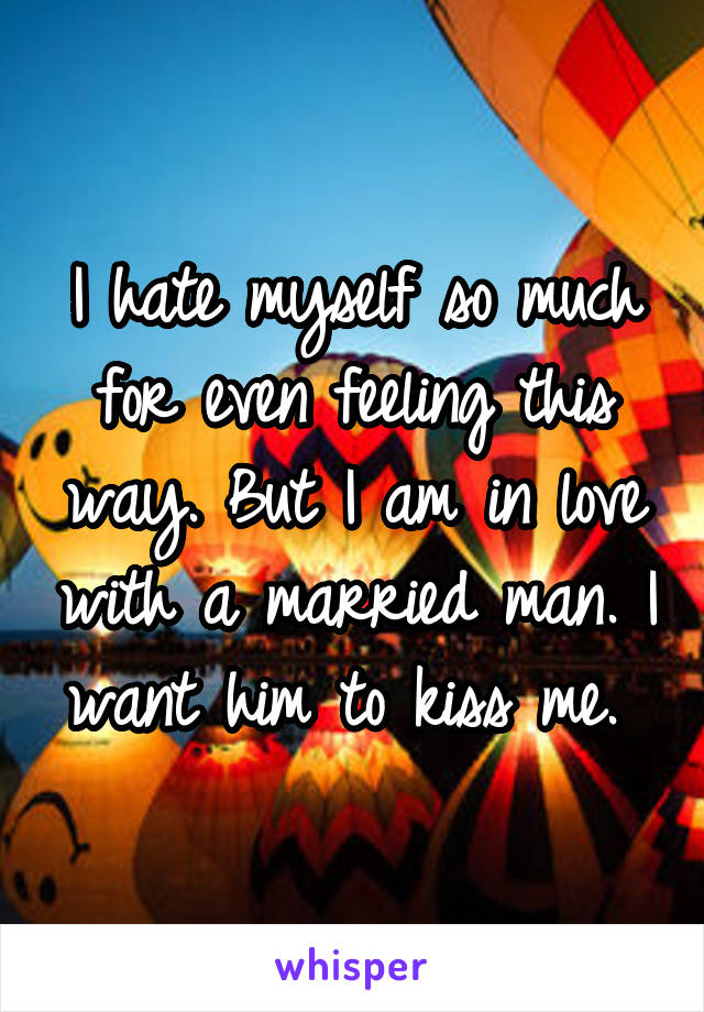 I hate myself so much for even feeling this way. But I am in love with a married man. I want him to kiss me. 