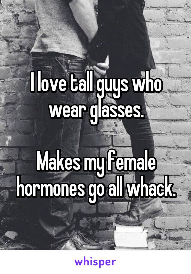 I love tall guys who wear glasses.

Makes my female hormones go all whack.