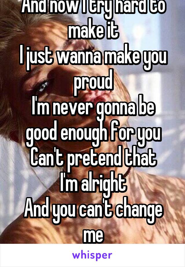 And now I try hard to make it
I just wanna make you proud
I'm never gonna be good enough for you
Can't pretend that
I'm alright
And you can't change me
