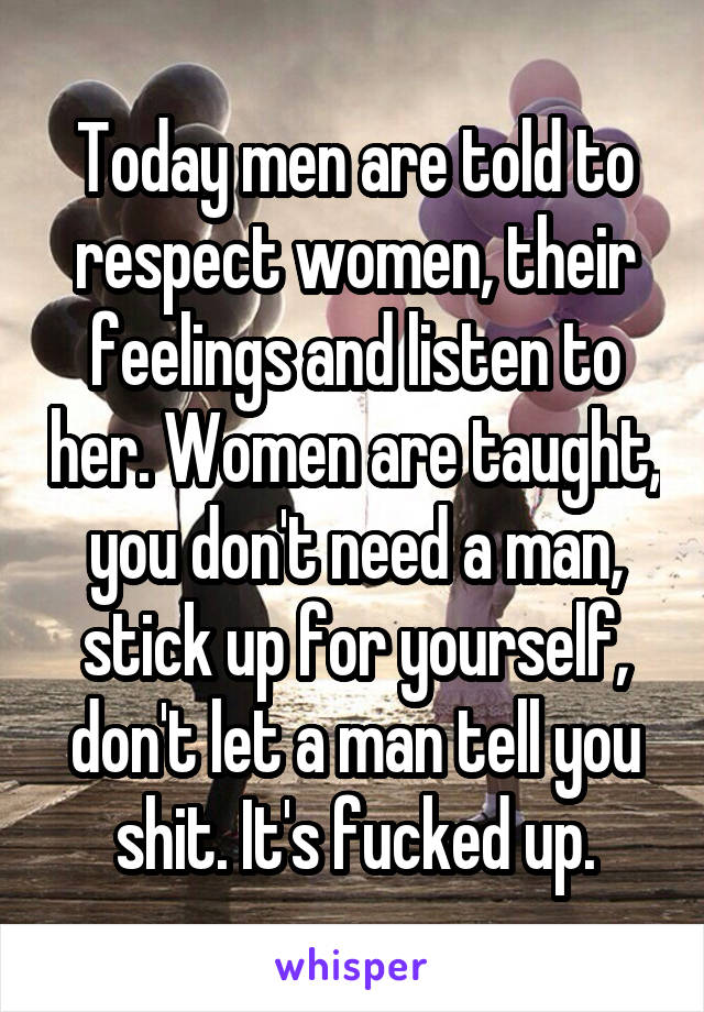 Today men are told to respect women, their feelings and listen to her. Women are taught, you don't need a man, stick up for yourself, don't let a man tell you shit. It's fucked up.