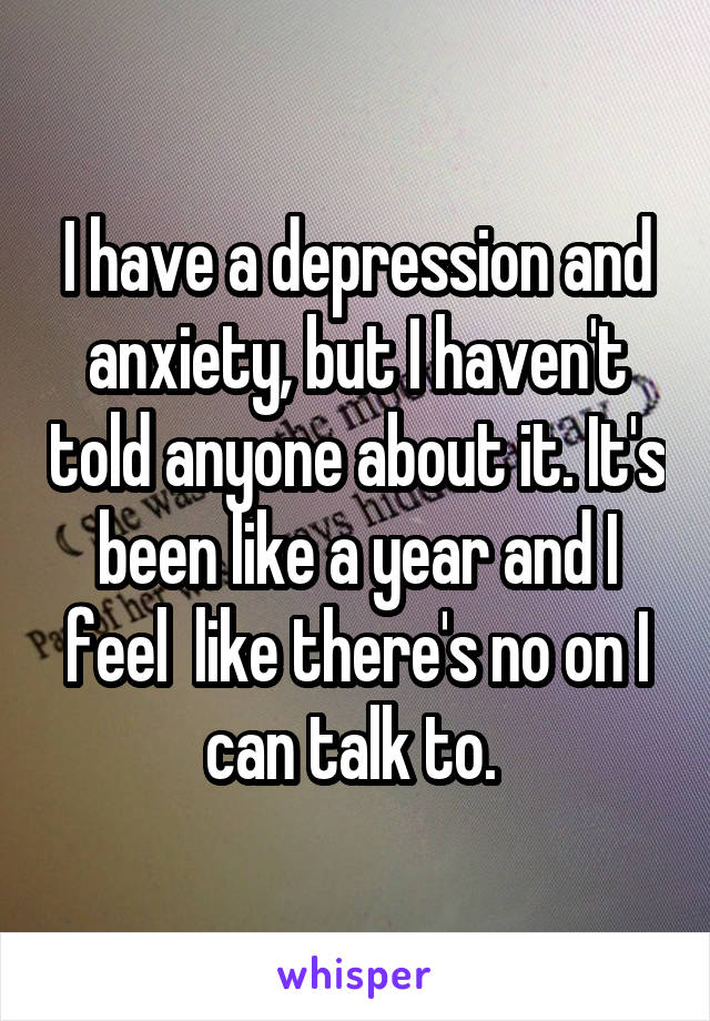 I have a depression and anxiety, but I haven't told anyone about it. It's been like a year and I feel  like there's no on I can talk to. 