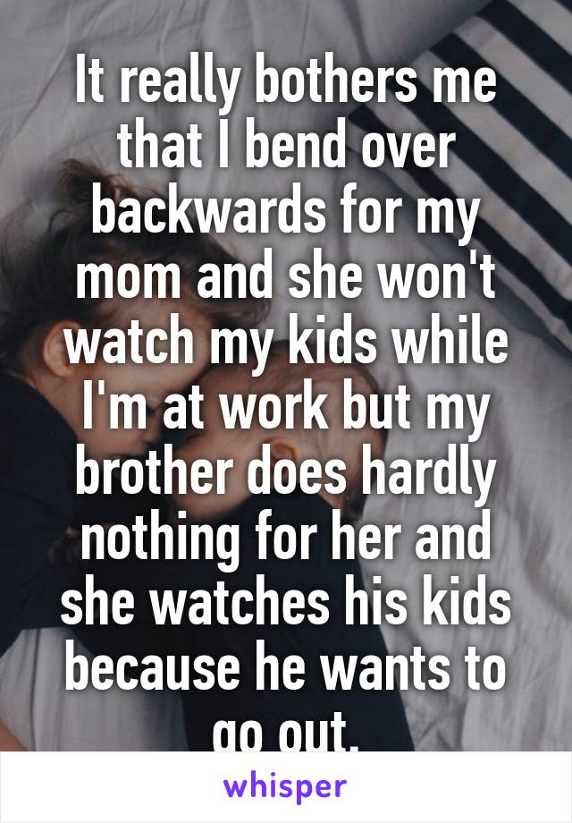 It really bothers me that I bend over backwards for my mom and she won't watch my kids while I'm at work but my brother does hardly nothing for her and she watches his kids because he wants to go out.