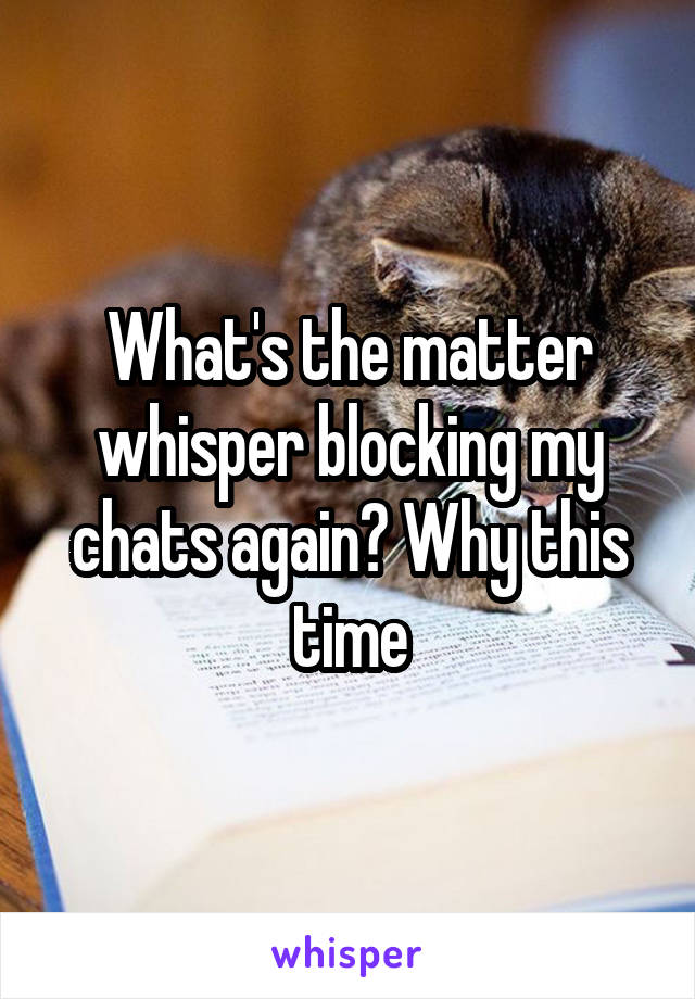 What's the matter whisper blocking my chats again? Why this time