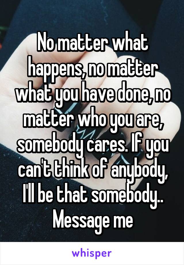 No matter what happens, no matter what you have done, no matter who you are, somebody cares. If you can't think of anybody, I'll be that somebody.. Message me