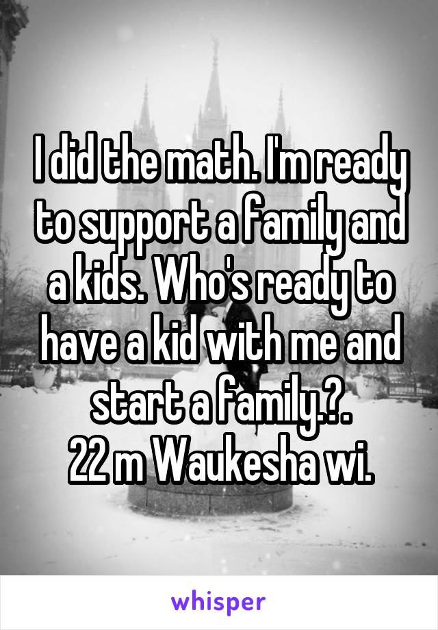 I did the math. I'm ready to support a family and a kids. Who's ready to have a kid with me and start a family.?.
22 m Waukesha wi.