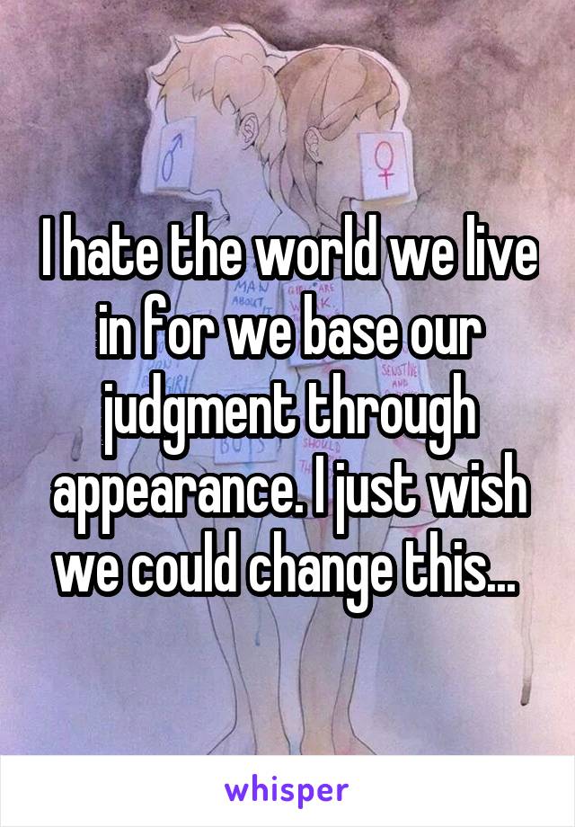 I hate the world we live in for we base our judgment through appearance. I just wish we could change this... 