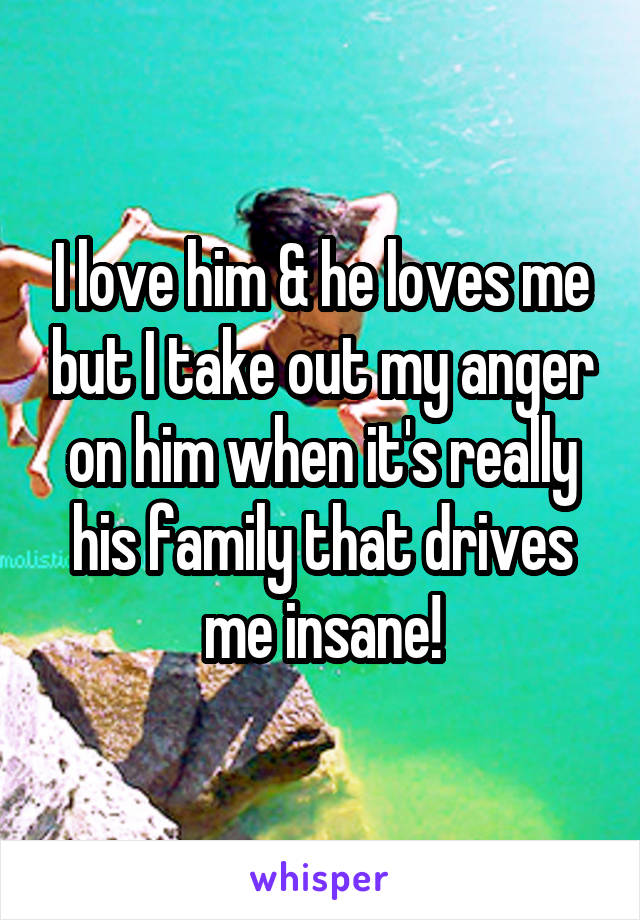 I love him & he loves me but I take out my anger on him when it's really his family that drives me insane!