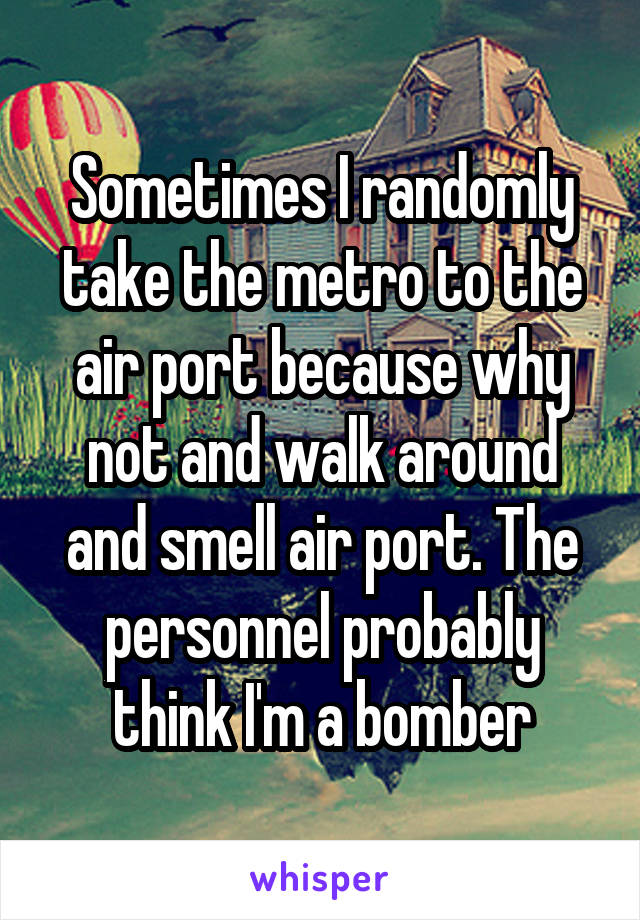 Sometimes I randomly take the metro to the air port because why not and walk around and smell air port. The personnel probably think I'm a bomber