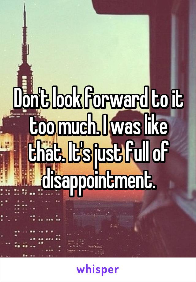 Don't look forward to it too much. I was like that. It's just full of disappointment.