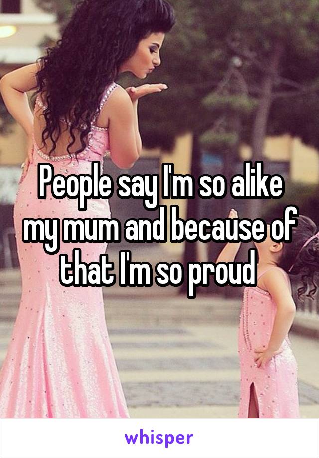 People say I'm so alike my mum and because of that I'm so proud 