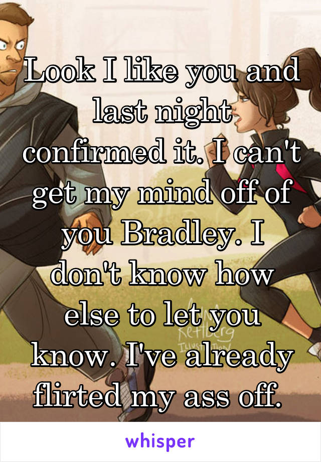 Look I like you and last night confirmed it. I can't get my mind off of you Bradley. I don't know how else to let you know. I've already flirted my ass off. 