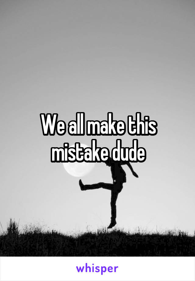 We all make this mistake dude