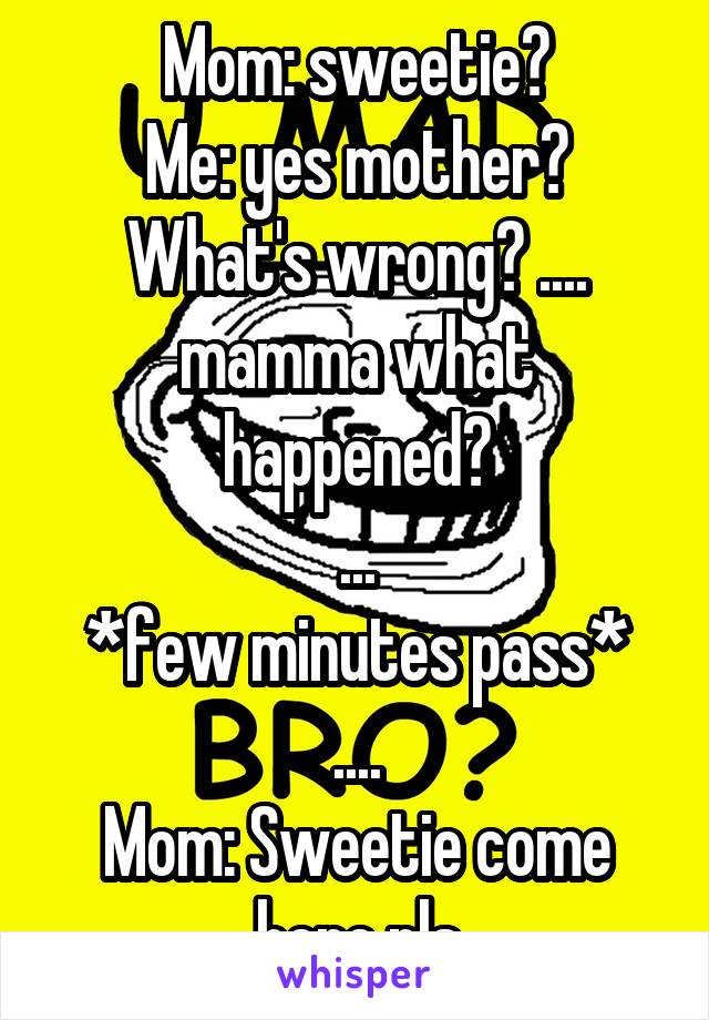 Mom: sweetie?
Me: yes mother? What's wrong? .... mamma what happened?
...
*few minutes pass*
....
Mom: Sweetie come here pls