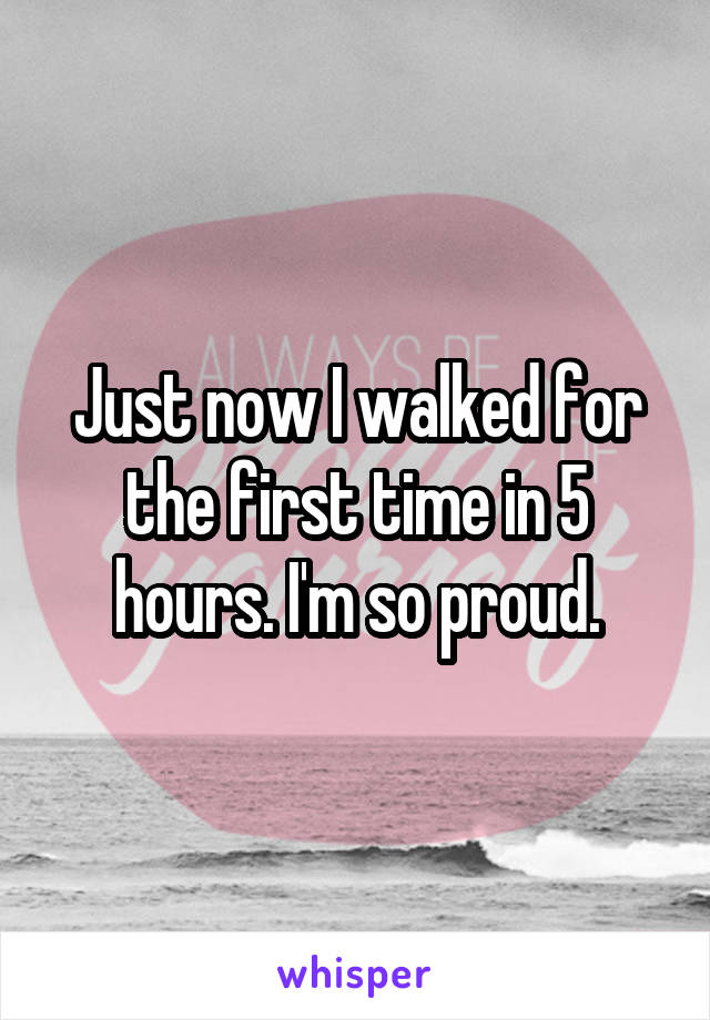 Just now I walked for the first time in 5 hours. I'm so proud.