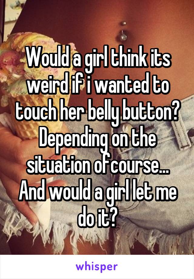 Would a girl think its weird if i wanted to touch her belly button? Depending on the situation ofcourse... And would a girl let me do it?