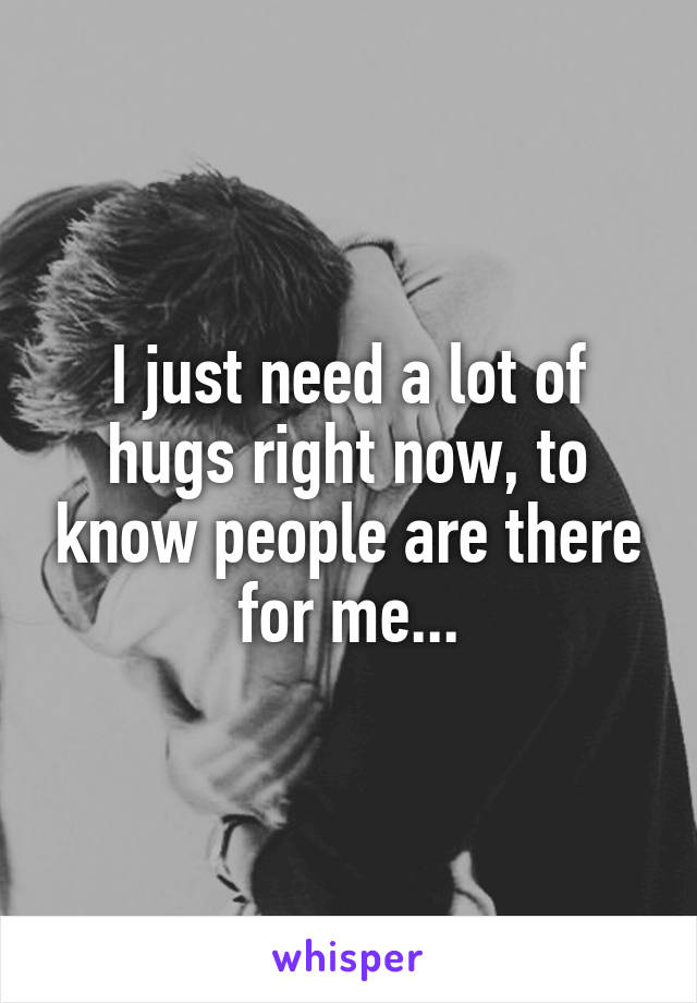 I just need a lot of hugs right now, to know people are there for me...