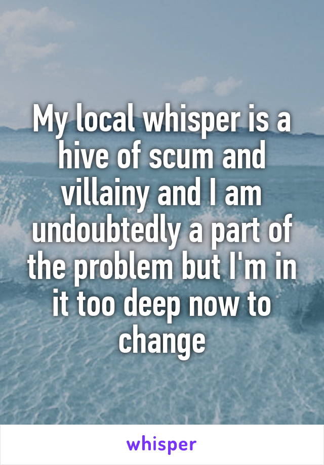 My local whisper is a hive of scum and villainy and I am undoubtedly a part of the problem but I'm in it too deep now to change