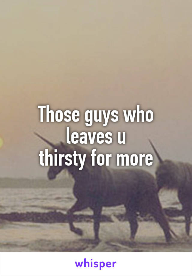 Those guys who
leaves u
thirsty for more