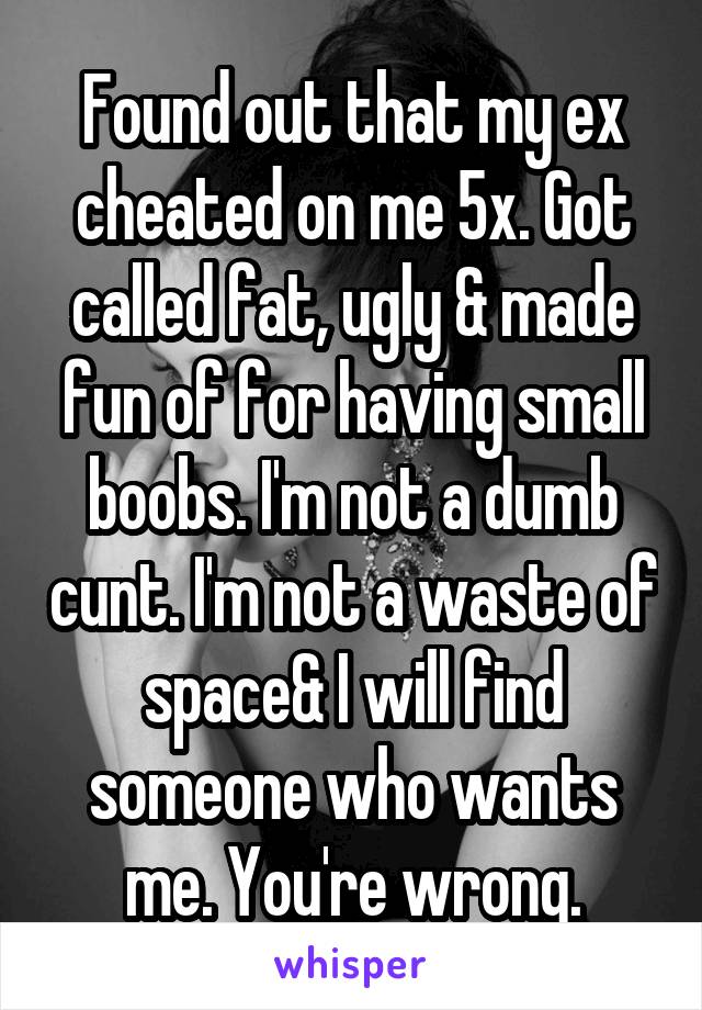 Found out that my ex cheated on me 5x. Got called fat, ugly & made fun of for having small boobs. I'm not a dumb cunt. I'm not a waste of space& I will find someone who wants me. You're wrong.