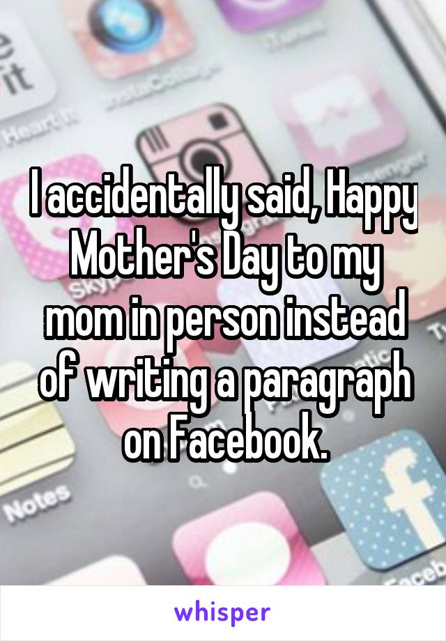 I accidentally said, Happy Mother's Day to my mom in person instead of writing a paragraph on Facebook.