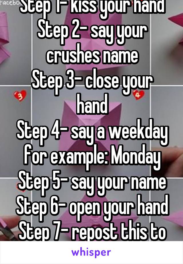 Step 1- kiss your hand
Step 2- say your crushes name
Step 3- close your hand
Step 4- say a weekday for example: Monday
Step 5- say your name
Step 6- open your hand
Step 7- repost this to 15 other pics