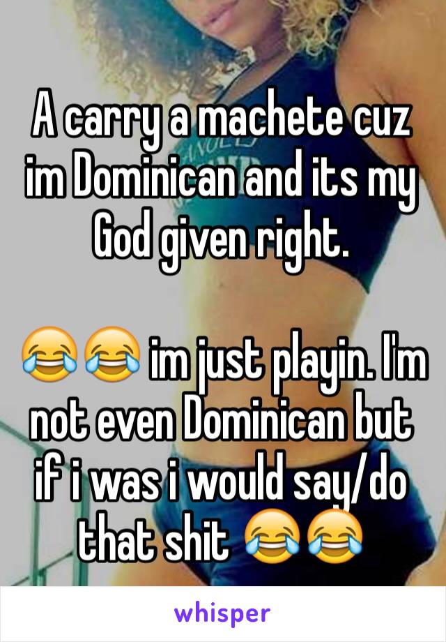 A carry a machete cuz im Dominican and its my God given right. 

😂😂 im just playin. I'm not even Dominican but if i was i would say/do that shit 😂😂