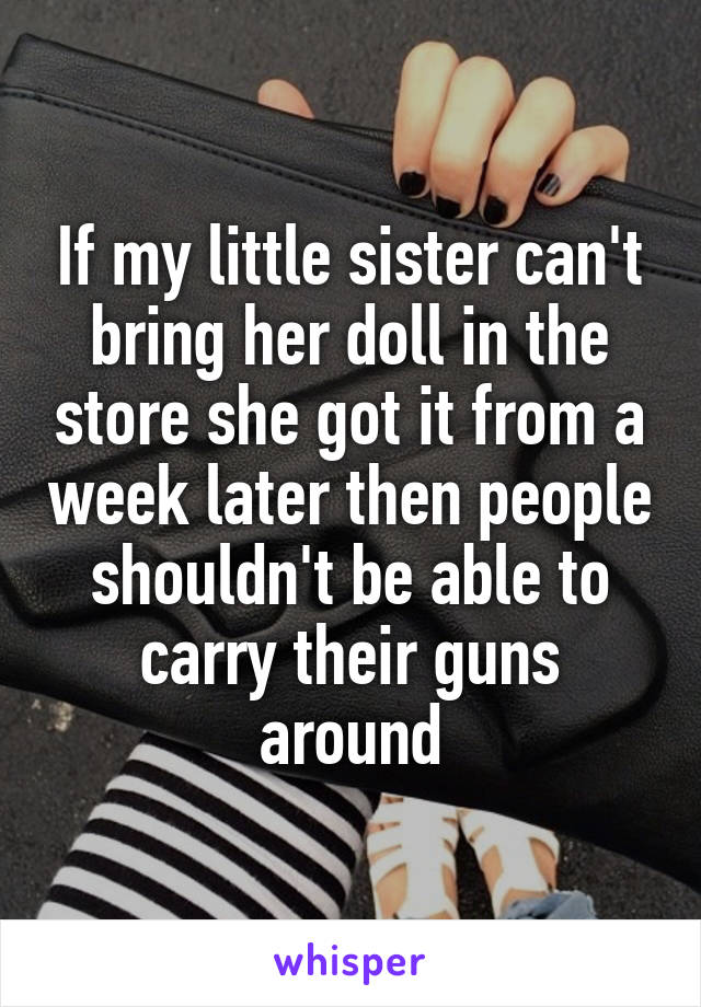 If my little sister can't bring her doll in the store she got it from a week later then people shouldn't be able to carry their guns around