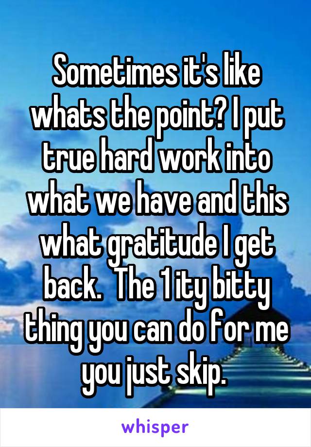 Sometimes it's like whats the point? I put true hard work into what we have and this what gratitude I get back.  The 1 ity bitty thing you can do for me you just skip. 