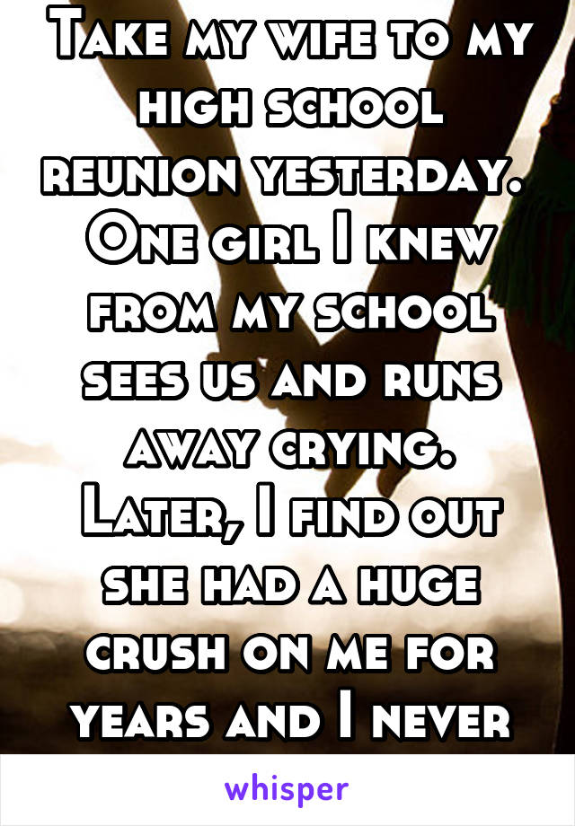 Take my wife to my high school reunion yesterday.  One girl I knew from my school sees us and runs away crying. Later, I find out she had a huge crush on me for years and I never knew.