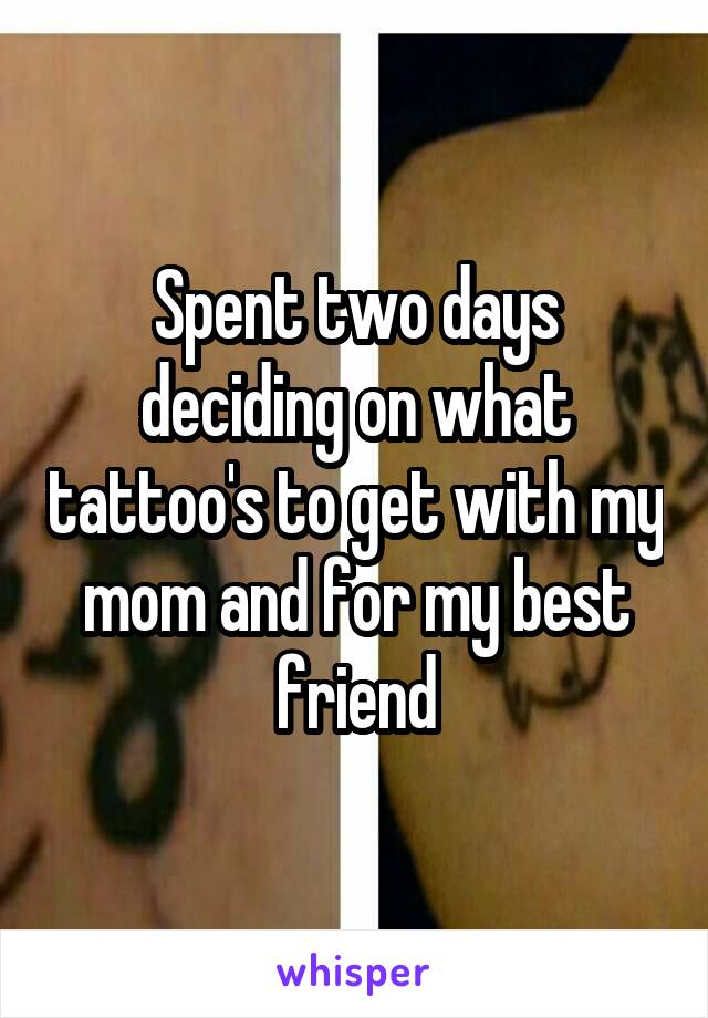 Spent two days deciding on what tattoo's to get with my mom and for my best friend