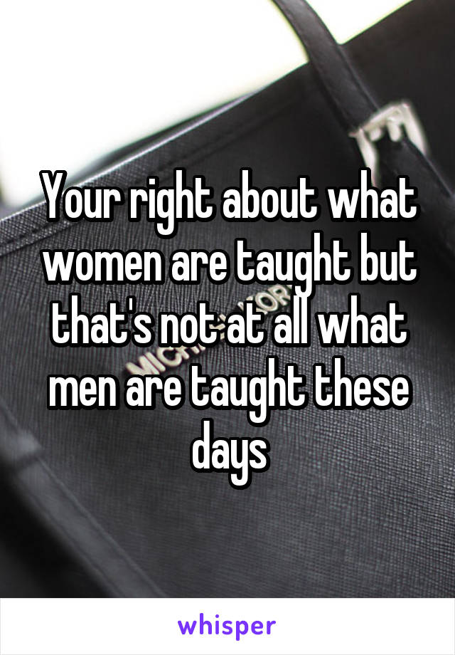 Your right about what women are taught but that's not at all what men are taught these days