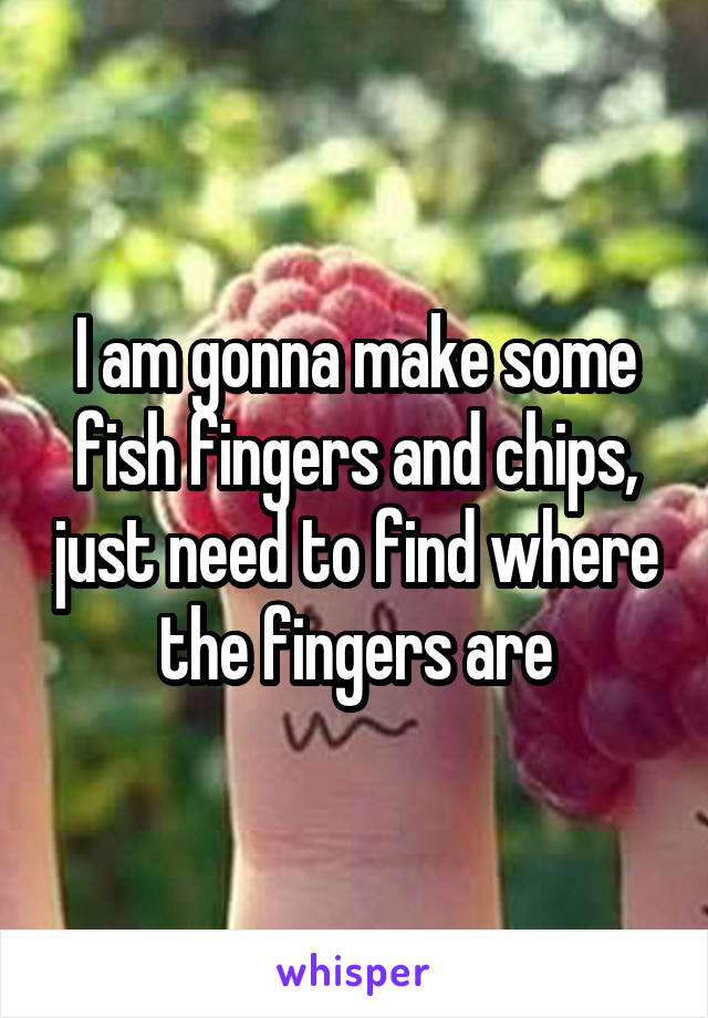 I am gonna make some fish fingers and chips, just need to find where the fingers are