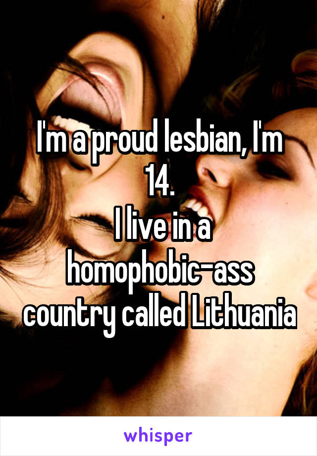 I'm a proud lesbian, I'm 14.
 I live in a homophobic-ass country called Lithuania