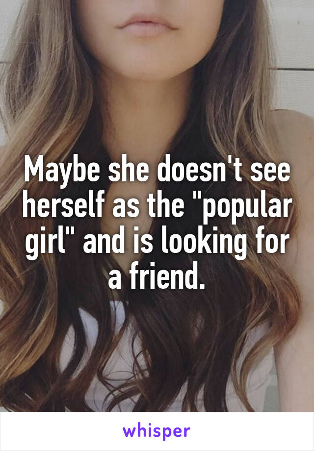 Maybe she doesn't see herself as the "popular girl" and is looking for a friend.