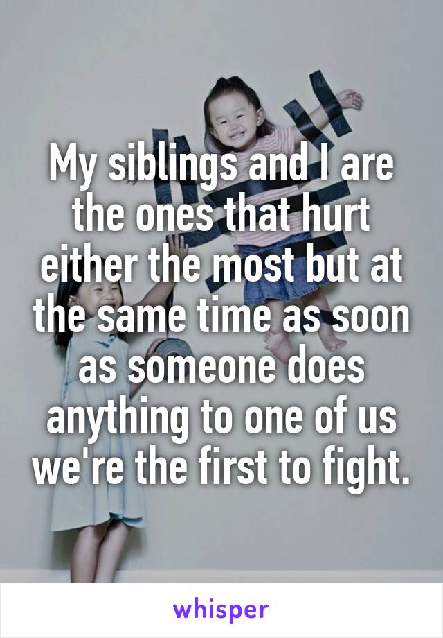 My siblings and I are the ones that hurt either the most but at the same time as soon as someone does anything to one of us we're the first to fight.