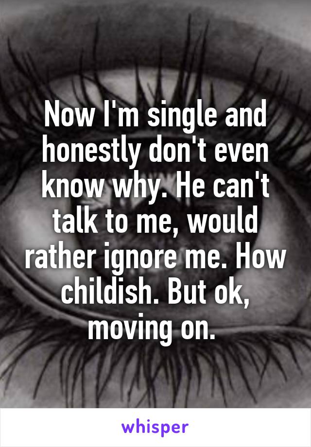 Now I'm single and honestly don't even know why. He can't talk to me, would rather ignore me. How childish. But ok, moving on. 