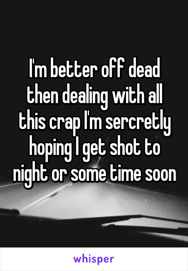 I'm better off dead then dealing with all this crap I'm sercretly hoping I get shot to night or some time soon 