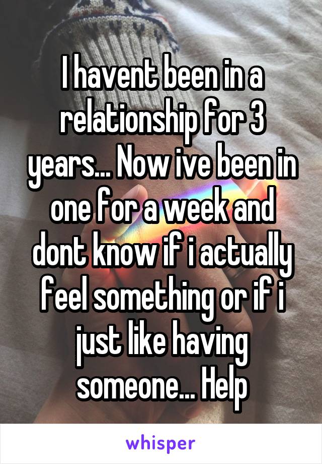 I havent been in a relationship for 3 years... Now ive been in one for a week and dont know if i actually feel something or if i just like having someone... Help