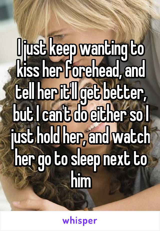 I just keep wanting to kiss her forehead, and tell her it'll get better, but I can't do either so I just hold her, and watch her go to sleep next to him