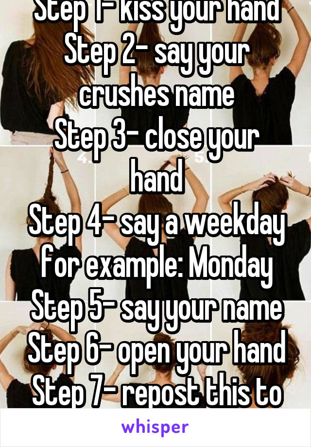 Step 1- kiss your hand
Step 2- say your crushes name
Step 3- close your hand
Step 4- say a weekday for example: Monday
Step 5- say your name
Step 6- open your hand
Step 7- repost this to 15 other pics