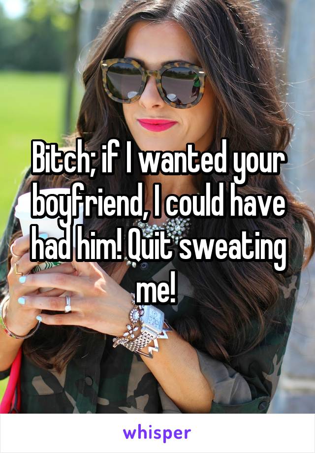 Bitch; if I wanted your boyfriend, I could have had him! Quit sweating me! 