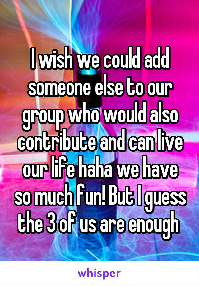 I wish we could add someone else to our group who would also contribute and can live our life haha we have so much fun! But I guess the 3 of us are enough 