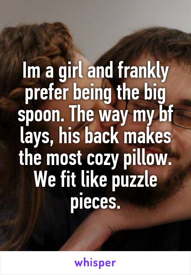 Im a girl and frankly prefer being the big spoon. The way my bf lays, his back makes the most cozy pillow. We fit like puzzle pieces.